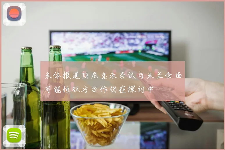 米体报道朗尼克未否认与米兰会面可能性双方合作仍在探讨中