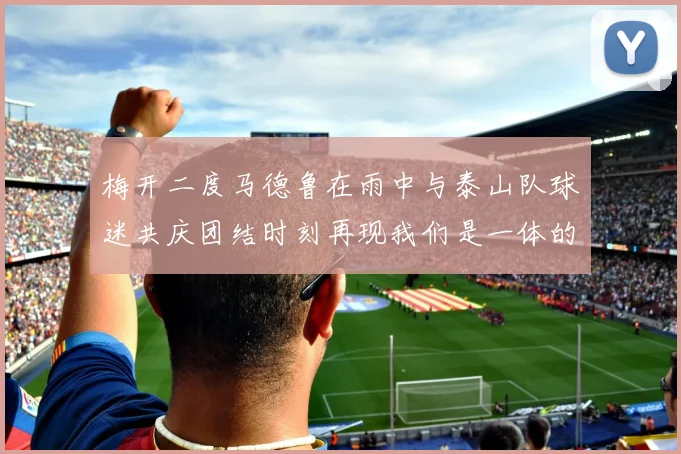 梅开二度马德鲁在雨中与泰山队球迷共庆团结时刻再现我们是一体的精神