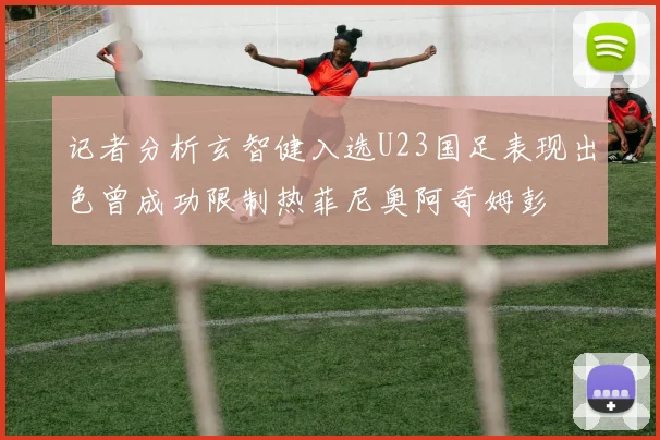 记者分析玄智健入选U23国足表现出色曾成功限制热菲尼奥阿奇姆彭