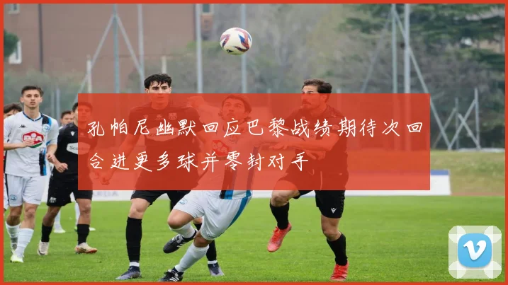 孔帕尼幽默回应巴黎战绩期待次回合进更多球并零封对手