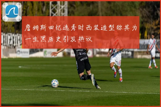 詹姆斯回忆选秀时西装造型称其为一生黑历史引发热议