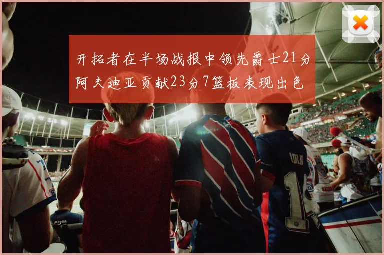 开拓者在半场战报中领先爵士21分阿夫迪亚贡献23分7篮板表现出色