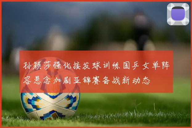 孙颖莎强化接发球训练国乒女单阵容悬念加剧亚锦赛备战新动态