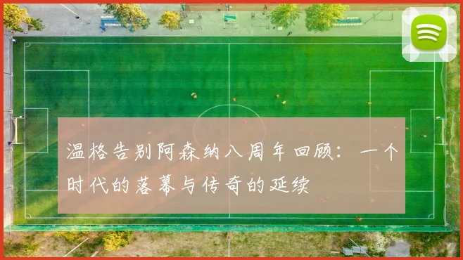 温格告别阿森纳八周年回顾：一个时代的落幕与传奇的延续