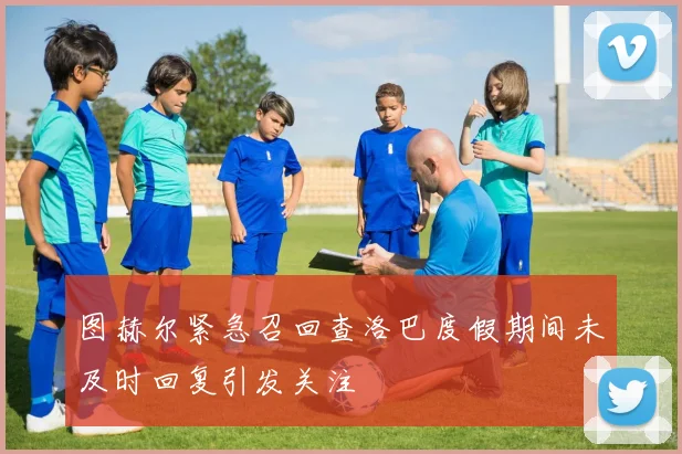 图赫尔紧急召回查洛巴度假期间未及时回复引发关注