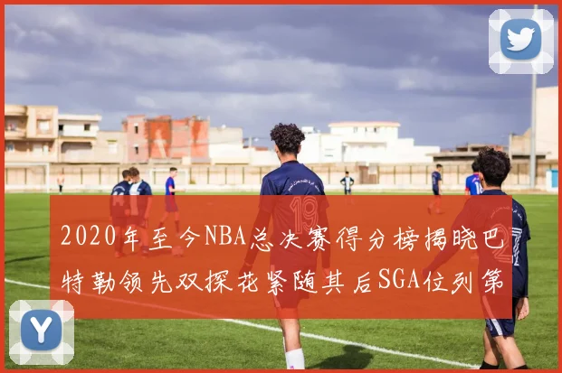 2020年至今NBA总决赛得分榜揭晓巴特勒领先双探花紧随其后SGA位列第四