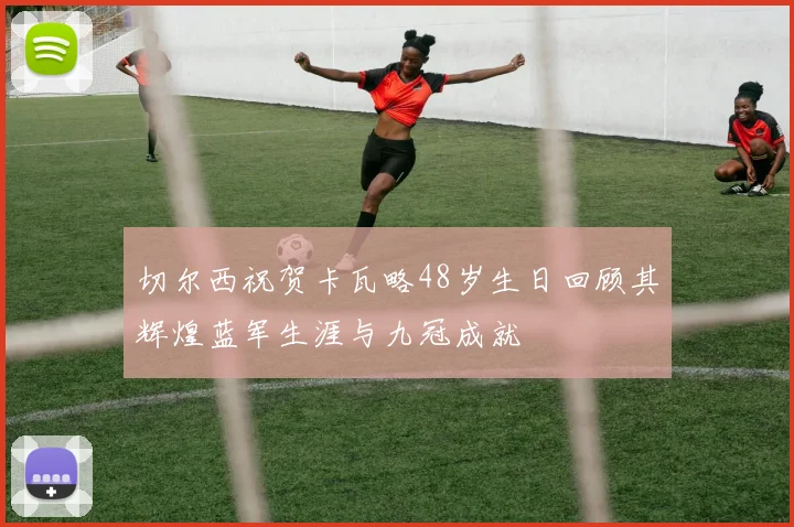 切尔西祝贺卡瓦略48岁生日回顾其辉煌蓝军生涯与九冠成就