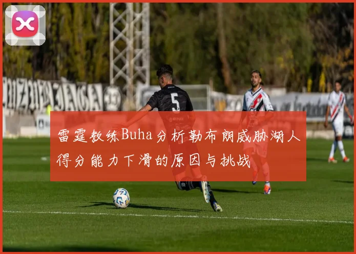 雷霆教练Buha分析勒布朗威胁湖人得分能力下滑的原因与挑战