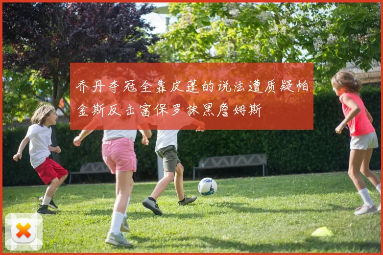 乔丹夺冠全靠皮蓬的说法遭质疑帕金斯反击富保罗抹黑詹姆斯