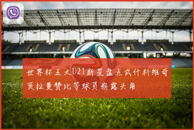 世界杯五大U21新星盘点武什科维奇莫拉曼赞比等球员崭露头角