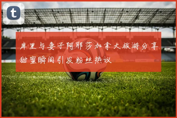 库里与妻子阿耶莎加拿大旅游分享甜蜜瞬间引发粉丝热议