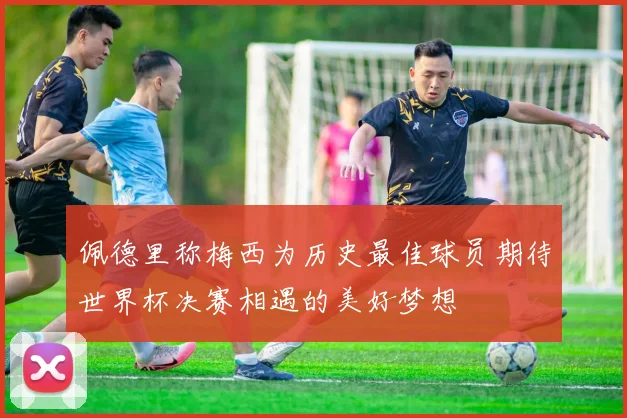 佩德里称梅西为历史最佳球员期待世界杯决赛相遇的美好梦想