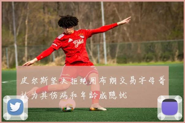 皮尔斯坚决拒绝用布朗交易字母哥认为其伤病和年龄成隐忧