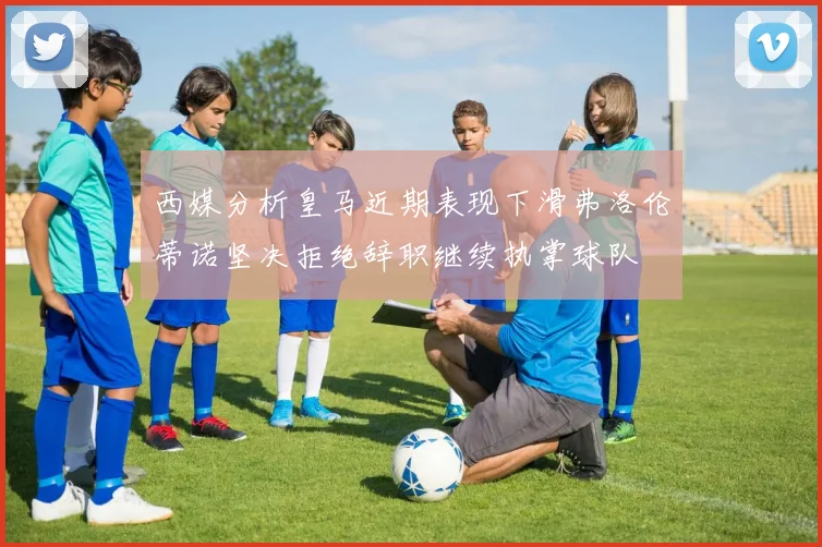 西媒分析皇马近期表现下滑弗洛伦蒂诺坚决拒绝辞职继续执掌球队
