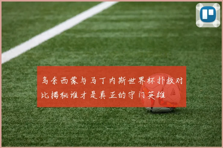 乌奈西蒙与马丁内斯世界杯扑救对比揭秘谁才是真正的守门英雄